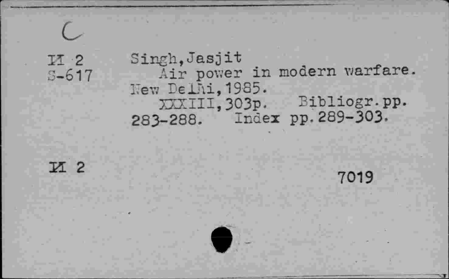 ﻿II 2
S-617
Singh,Jasjit
Air power in modern warfare. 17ew Be JL'ii,1985.
XXXIII,303p. Bibliogr.pp.
283-288. Index pp.289-303.
K 2
7019